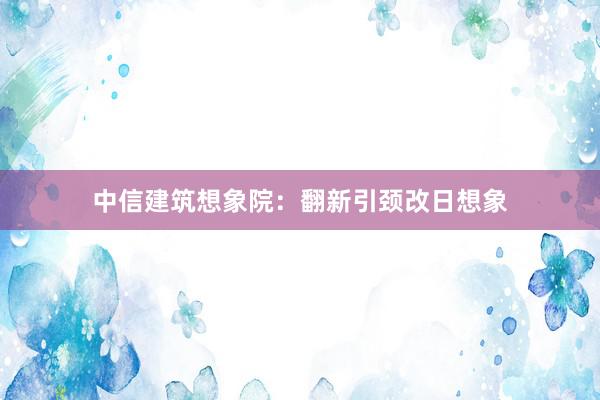 中信建筑想象院：翻新引颈改日想象
