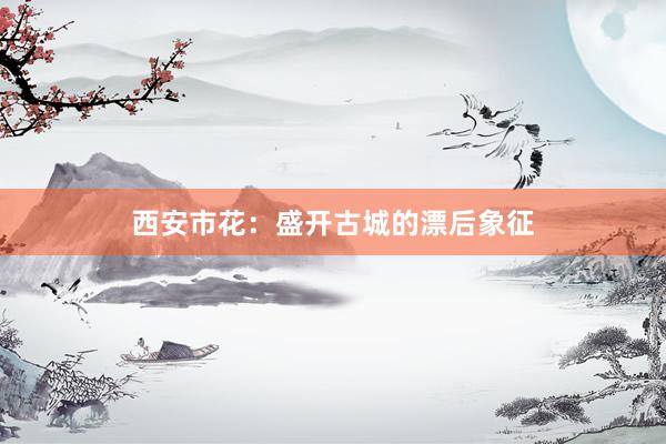 西安市花：盛开古城的漂后象征