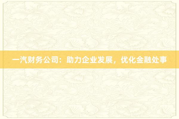一汽财务公司:助力企业发展,优化金融处事
